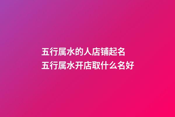 五行属水的人店铺起名 五行属水开店取什么名好